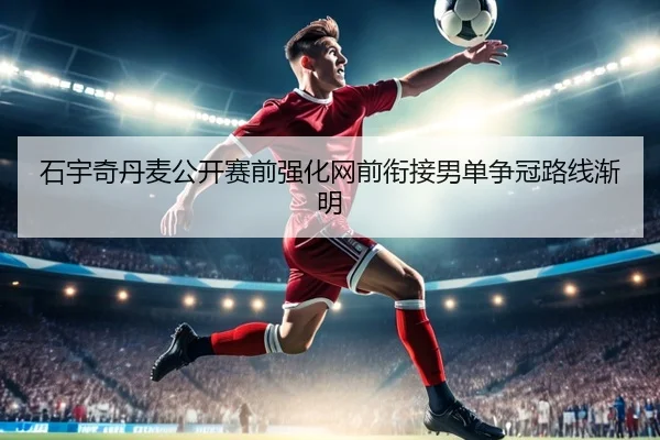 石宇奇丹麦公开赛前强化网前衔接男单争冠路线渐明 - FBSPORTS