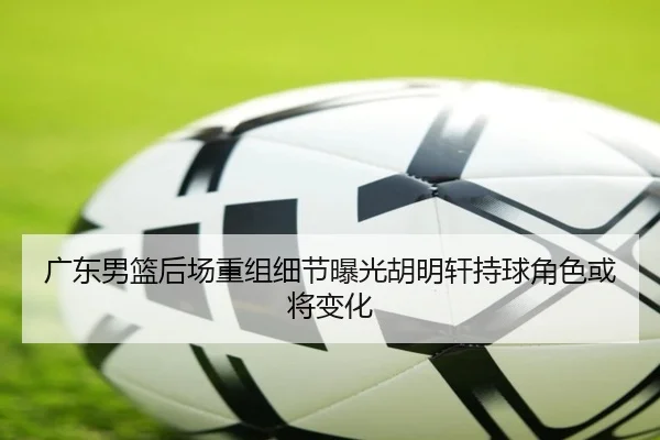 广东男篮后场重组细节曝光胡明轩持球角色或将变化（FBSPORTS）